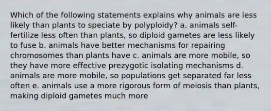 Which of the following statements explains why animals are less likely than plants to speciate by polyploidy? a. animals self-fertilize less often than plants, so diploid gametes are less likely to fuse b. animals have better mechanisms for repairing chromosomes than plants have c. animals are more mobile, so they have more effective prezygotic isolating mechanisms d. animals are more mobile, so populations get separated far less often e. animals use a more rigorous form of meiosis than plants, making diploid gametes much more