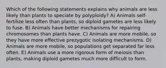 Which of the following statements explains why animals are less likely than plants to speciate by polyploidy? A) Animals self-fertilize less often than plants, so diploid gametes are less likely to fuse. B) Animals have better mechanisms for repairing chromosomes than plants have. C) Animals are more mobile, so they have more effective prezygotic isolating mechanisms. D) Animals are more mobile, so populations get separated far less often. E) Animals use a more rigorous form of meiosis than plants, making diploid gametes much more difficult to form.