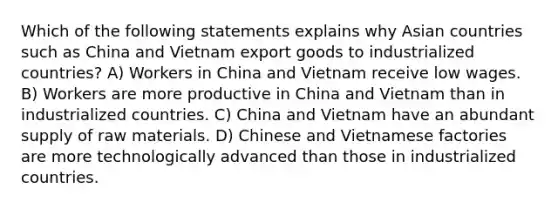 Which of the following statements explains why Asian countries such as China and Vietnam export goods to industrialized countries? A) Workers in China and Vietnam receive low wages. B) Workers are more productive in China and Vietnam than in industrialized countries. C) China and Vietnam have an abundant supply of raw materials. D) Chinese and Vietnamese factories are more technologically advanced than those in industrialized countries.