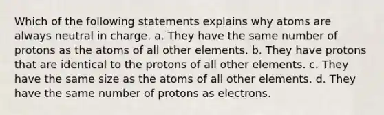 Which of the following statements explains why atoms are always neutral in charge. a. They have the same number of protons as the atoms of all other elements. b. They have protons that are identical to the protons of all other elements. c. They have the same size as the atoms of all other elements. d. They have the same number of protons as electrons.