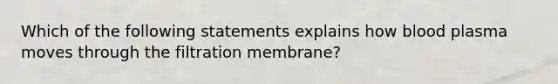 Which of the following statements explains how blood plasma moves through the filtration membrane?