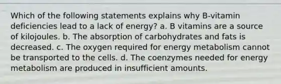 Which of the following statements explains why B‐vitamin deficiencies lead to a lack of energy? a. B vitamins are a source of kilojoules. b. The absorption of carbohydrates and fats is decreased. c. The oxygen required for energy metabolism cannot be transported to the cells. d. The coenzymes needed for energy metabolism are produced in insufficient amounts.