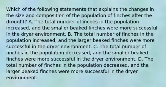 Which of the following statements that explains the changes in the size and composition of the population of finches after the drought? A. The total number of inches in the population increased, and the smaller beaked finches were more successful in the dryer environment. B. The total number of finches in the population increased, and the larger beaked finches were more successful in the dryer environment. C. The total number of finches in the population decreased, and the smaller beaked finches were more successful in the dryer environment. D. The total number of finches in the population decreased, and the larger beaked finches were more successful in the dryer environment.