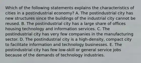 Which of the following statements explains the characteristics of cities in a postindustrial economy? A. The postindustrial city has new structures since the buildings of the industrial city cannot be reused. B. The postindustrial city has a large share of offices housing technology and information services. C. The postindustrial city has very few companies in the manufacturing sector. D. The postindustrial city is a high-density, compact city to facilitate information and technology businesses. E. The postindustrial city has few low-skill or general service jobs because of the demands of technology industries.