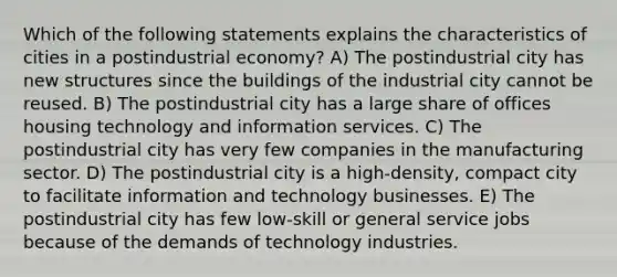 Which of the following statements explains the characteristics of cities in a postindustrial economy? A) The postindustrial city has new structures since the buildings of the industrial city cannot be reused. B) The postindustrial city has a large share of offices housing technology and information services. C) The postindustrial city has very few companies in the manufacturing sector. D) The postindustrial city is a high-density, compact city to facilitate information and technology businesses. E) The postindustrial city has few low-skill or general service jobs because of the demands of technology industries.