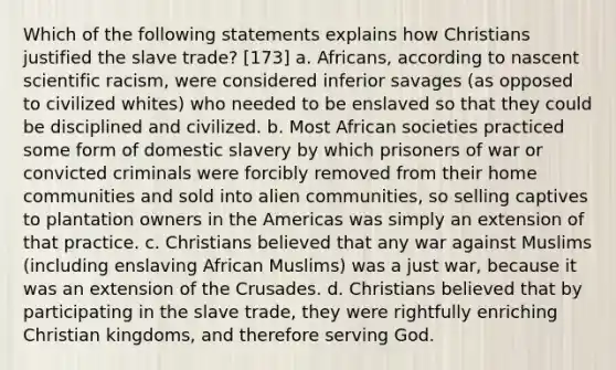 Which of the following statements explains how Christians justified the slave trade? [173] a. Africans, according to nascent scientific racism, were considered inferior savages (as opposed to civilized whites) who needed to be enslaved so that they could be disciplined and civilized. b. Most African societies practiced some form of domestic slavery by which prisoners of war or convicted criminals were forcibly removed from their home communities and sold into alien communities, so selling captives to plantation owners in the Americas was simply an extension of that practice. c. Christians believed that any war against Muslims (including enslaving African Muslims) was a just war, because it was an extension of the Crusades. d. Christians believed that by participating in the slave trade, they were rightfully enriching Christian kingdoms, and therefore serving God.