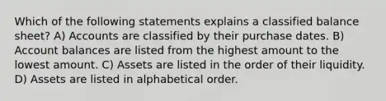 Which of the following statements explains a classified balance sheet? A) Accounts are classified by their purchase dates. B) Account balances are listed from the highest amount to the lowest amount. C) Assets are listed in the order of their liquidity. D) Assets are listed in alphabetical order.