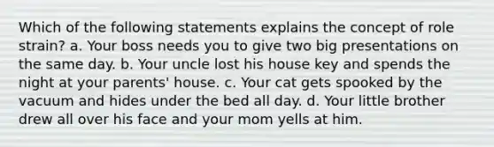 Which of the following statements explains the concept of role strain? a. Your boss needs you to give two big presentations on the same day. b. Your uncle lost his house key and spends the night at your parents' house. c. Your cat gets spooked by the vacuum and hides under the bed all day. d. Your little brother drew all over his face and your mom yells at him.