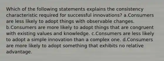 Which of the following statements explains the consistency characteristic required for successful innovations? a.Consumers are less likely to adopt things with observable changes. b.Consumers are more likely to adopt things that are congruent with existing values and knowledge. c.Consumers are less likely to adopt a simple innovation than a complex one. d.Consumers are more likely to adopt something that exhibits no relative advantage.