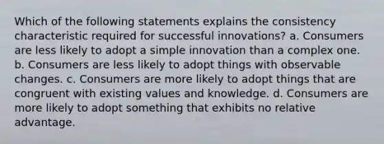 Which of the following statements explains the consistency characteristic required for successful innovations? a. Consumers are less likely to adopt a simple innovation than a complex one. b. Consumers are less likely to adopt things with observable changes. c. Consumers are more likely to adopt things that are congruent with existing values and knowledge. d. Consumers are more likely to adopt something that exhibits no relative advantage.