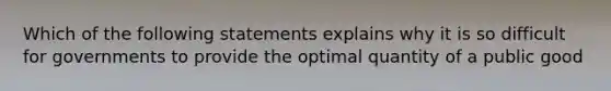 Which of the following statements explains why it is so difficult for governments to provide the optimal quantity of a public good