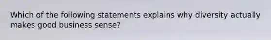 Which of the following statements explains why diversity actually makes good business sense?