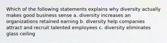 Which of the following statements explains why diversity actually makes good business sense a. diversity increases an organizations retained earning b. diversity help companies attract and recruit talented employees c. diversity eliminates glass ceiling