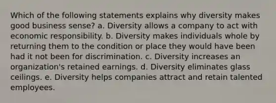 Which of the following statements explains why diversity makes good business sense? a. Diversity allows a company to act with economic responsibility. b. Diversity makes individuals whole by returning them to the condition or place they would have been had it not been for discrimination. c. Diversity increases an organization's retained earnings. d. Diversity eliminates glass ceilings. e. Diversity helps companies attract and retain talented employees.