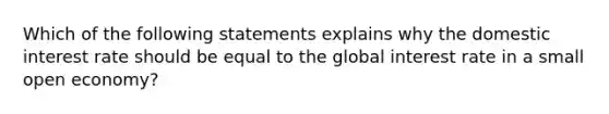 Which of the following statements explains why the domestic interest rate should be equal to the global interest rate in a small open economy?