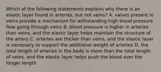 Which of the following statements explains why there is an elastic layer found in arteries, but not veins? A. valves present in veins provide a mechanism for withstanding high <a href='https://www.questionai.com/knowledge/kD0HacyPBr-blood-pressure' class='anchor-knowledge'>blood pressure</a> flow going through veins B. blood pressure is higher in arteries than veins, and the elastic layer helps maintain the structure of the artery C. arteries are thicker than veins, and the elastic layer is necessary to support the additional weight of arteries D. the total length of arteries in the body is more than the total length of veins, and the elastic layer helps push <a href='https://www.questionai.com/knowledge/k7oXMfj7lk-the-blood' class='anchor-knowledge'>the blood</a> over the longer length