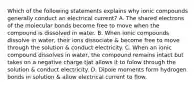 Which of the following statements explains why ionic compounds generally conduct an electrical current? A. The shared electrons of the molecular bonds become free to move when the compound is dissolved in water. B. When ionic compounds dissolve in water, their ions dissociate & become free to move through the solution & conduct electricity. C. When an ionic compound dissolves in water, the compound remains intact but takes on a negative charge tjat allows it to folow through the solution & conduct electricity. D. Dipole moments form hydrogen bonds in solution & allow electrical current to flow.