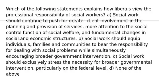 Which of the following statements explains how liberals view the professional responsibility of social workers? a) Social work should continue to push for greater client involvement in the planning and provision of services, more attention to the social control function of social welfare, and fundamental changes in social and economic structures. b) Social work should equip individuals, families and communities to bear the responsibility for dealing with social problems while simultaneously encouraging broader government intervention. c) Social work should exclusively stress the necessity for broader governmental intervention, particularly on the federal level. d) None of the above