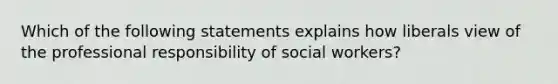 Which of the following statements explains how liberals view of the professional responsibility of social workers?