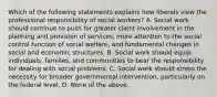 Which of the following statements explains how liberals view the professional responsibility of social workers? A. Social work should continue to push for greater client involvement in the planning and provision of services, more attention to the social control function of social welfare, and fundamental changes in social and economic structures. B. Social work should equip individuals, families, and communities to bear the responsibility for dealing with social problems. C. Social work should stress the necessity for broader governmental intervention, particularly on the federal level. D. None of the above.