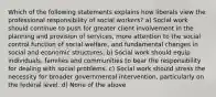 Which of the following statements explains how liberals view the professional responsibility of social workers? a) Social work should continue to push for greater client involvement in the planning and provision of services, more attention to the social control function of social welfare, and fundamental changes in social and economic structures. b) Social work should equip individuals, families and communities to bear the responsibility for dealing with social problems. c) Social work should stress the necessity for broader governmental intervention, particularly on the federal level. d) None of the above