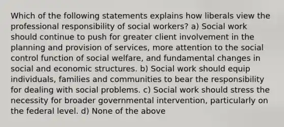 Which of the following statements explains how liberals view the professional responsibility of social workers? a) Social work should continue to push for greater client involvement in the planning and provision of services, more attention to the social control function of social welfare, and fundamental changes in social and economic structures. b) Social work should equip individuals, families and communities to bear the responsibility for dealing with social problems. c) Social work should stress the necessity for broader governmental intervention, particularly on the federal level. d) None of the above