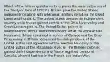 Which of the following statements explains the main outcomes of the Treaty of Paris of 1783? a. Britain gave the United States independence along with additional territory including the Great Lakes and Florida. b. The United States became an independent country while France gained control of the Ohio River valley and Great Lakes region. c. The United States gained its independence, with a western boundary set at the Appalachian Mountains. Britain remained in control of Canada and the Ohio River valley. d. Britain recognized the independence of the United States and agreed to set the western boundary of the United States at the Mississippi River. e. The thirteen colonies gained their independence and France regained control of Canada, which it had lost in the French and Indian War.