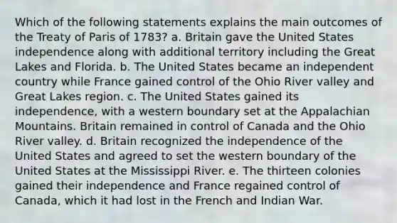 Which of the following statements explains the main outcomes of the Treaty of Paris of 1783? a. Britain gave the United States independence along with additional territory including the Great Lakes and Florida. b. The United States became an independent country while France gained control of the Ohio River valley and Great Lakes region. c. The United States gained its independence, with a western boundary set at the Appalachian Mountains. Britain remained in control of Canada and the Ohio River valley. d. Britain recognized the independence of the United States and agreed to set the western boundary of the United States at the Mississippi River. e. The thirteen colonies gained their independence and France regained control of Canada, which it had lost in the French and Indian War.