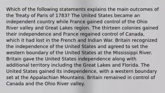 Which of the following statements explains the main outcomes of the Treaty of Paris of 1783? The United States became an independent country while France gained control of the Ohio River valley and Great Lakes region. The thirteen colonies gained their independence and France regained control of Canada, which it had lost in the French and Indian War. Britain recognized the independence of the United States and agreed to set the western boundary of the United States at the Mississippi River. Britain gave the United States independence along with additional territory including the Great Lakes and Florida. The United States gained its independence, with a western boundary set at the Appalachian Mountains. Britain remained in control of Canada and the Ohio River valley.