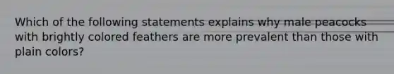 Which of the following statements explains why male peacocks with brightly colored feathers are more prevalent than those with plain colors?