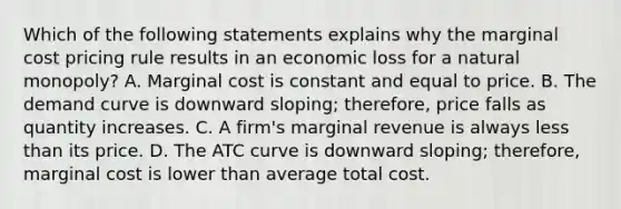 Which of the following statements explains why the marginal cost pricing rule results in an economic loss for a natural​ monopoly? A. Marginal cost is constant and equal to price. B. The demand curve is downward​ sloping; therefore, price falls as quantity increases. C. A​ firm's marginal revenue is always less than its price. D. The ATC curve is downward​ sloping; therefore, marginal cost is lower than average total cost.