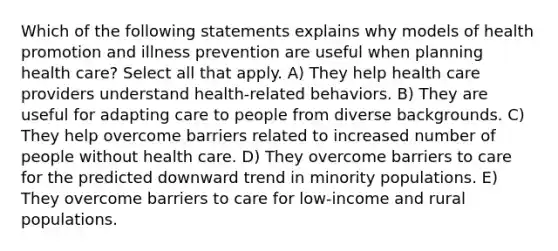 Which of the following statements explains why models of health promotion and illness prevention are useful when planning health care? Select all that apply. A) They help health care providers understand health-related behaviors. B) They are useful for adapting care to people from diverse backgrounds. C) They help overcome barriers related to increased number of people without health care. D) They overcome barriers to care for the predicted downward trend in minority populations. E) They overcome barriers to care for low-income and rural populations.