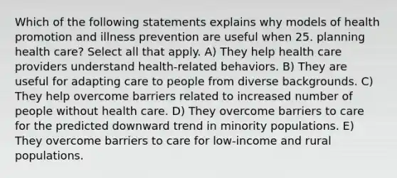 Which of the following statements explains why models of health promotion and illness prevention are useful when 25. planning health care? Select all that apply. A) They help health care providers understand health-related behaviors. B) They are useful for adapting care to people from diverse backgrounds. C) They help overcome barriers related to increased number of people without health care. D) They overcome barriers to care for the predicted downward trend in minority populations. E) They overcome barriers to care for low-income and rural populations.