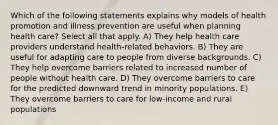 Which of the following statements explains why models of health promotion and illness prevention are useful when planning health care? Select all that apply. A) They help health care providers understand health-related behaviors. B) They are useful for adapting care to people from diverse backgrounds. C) They help overcome barriers related to increased number of people without health care. D) They overcome barriers to care for the predicted downward trend in minority populations. E) They overcome barriers to care for low-income and rural populations