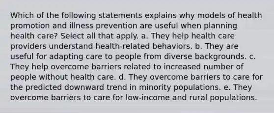 Which of the following statements explains why models of health promotion and illness prevention are useful when planning health care? Select all that apply. a. They help health care providers understand health-related behaviors. b. They are useful for adapting care to people from diverse backgrounds. c. They help overcome barriers related to increased number of people without health care. d. They overcome barriers to care for the predicted downward trend in minority populations. e. They overcome barriers to care for low-income and rural populations.