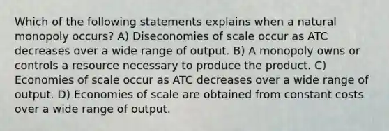 Which of the following statements explains when a natural monopoly occurs? A) Diseconomies of scale occur as ATC decreases over a wide range of output. B) A monopoly owns or controls a resource necessary to produce the product. C) Economies of scale occur as ATC decreases over a wide range of output. D) Economies of scale are obtained from constant costs over a wide range of output.