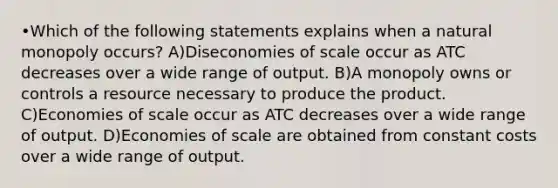 •Which of the following statements explains when a natural monopoly occurs? A)Diseconomies of scale occur as ATC decreases over a wide range of output. B)A monopoly owns or controls a resource necessary to produce the product. C)Economies of scale occur as ATC decreases over a wide range of output. D)Economies of scale are obtained from constant costs over a wide range of output.