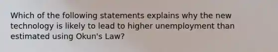 Which of the following statements explains why the new technology is likely to lead to higher unemployment than estimated using​ Okun's Law?