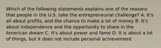 Which of the following statements explains one of the reasons that people in the U.S. take the entrepreneurial challenge? A. It's all about profits, and the chance to make a lot of money B. It's about independence and the opportunity to share in the American dream C. It's about power and fame D. It is about a lot of things, but it does not include personal achievement