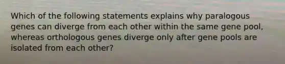 Which of the following statements explains why paralogous genes can diverge from each other within the same gene pool, whereas orthologous genes diverge only after gene pools are isolated from each other?