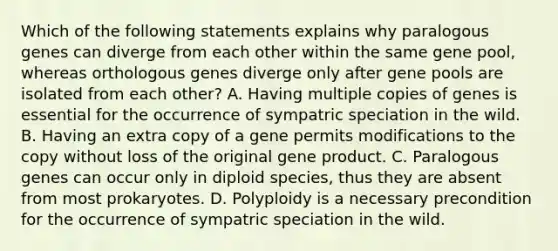 Which of the following statements explains why paralogous genes can diverge from each other within the same gene pool, whereas orthologous genes diverge only after gene pools are isolated from each other? A. Having multiple copies of genes is essential for the occurrence of sympatric speciation in the wild. B. Having an extra copy of a gene permits modifications to the copy without loss of the original gene product. C. Paralogous genes can occur only in diploid species, thus they are absent from most prokaryotes. D. Polyploidy is a necessary precondition for the occurrence of sympatric speciation in the wild.