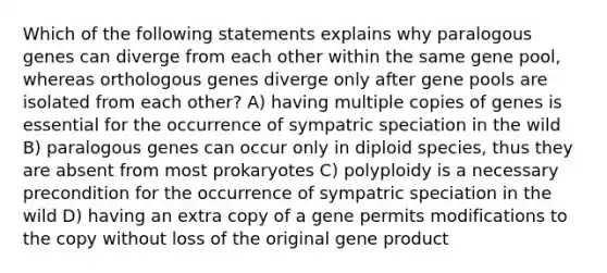 Which of the following statements explains why paralogous genes can diverge from each other within the same gene pool, whereas orthologous genes diverge only after gene pools are isolated from each other? A) having multiple copies of genes is essential for the occurrence of sympatric speciation in the wild B) paralogous genes can occur only in diploid species, thus they are absent from most prokaryotes C) polyploidy is a necessary precondition for the occurrence of sympatric speciation in the wild D) having an extra copy of a gene permits modifications to the copy without loss of the original gene product