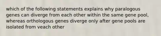 which of the following statements explains why paralogous genes can diverge from each other within the same gene pool, whereas orthologous genes diverge only after gene pools are isolated from veach other