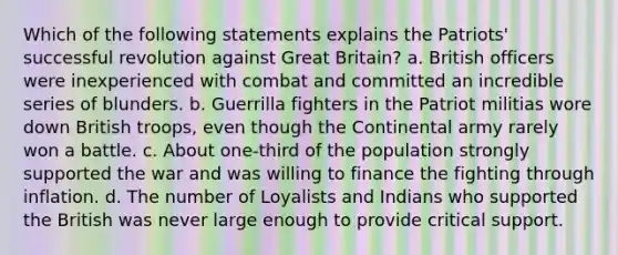 Which of the following statements explains the Patriots' successful revolution against Great Britain? a. British officers were inexperienced with combat and committed an incredible series of blunders. b. Guerrilla fighters in the Patriot militias wore down British troops, even though the Continental army rarely won a battle. c. About one-third of the population strongly supported the war and was willing to finance the fighting through inflation. d. The number of Loyalists and Indians who supported the British was never large enough to provide critical support.