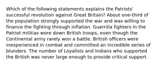 Which of the following statements explains the Patriots' successful revolution against Great Britain? About one-third of the population strongly supported the war and was willing to finance the fighting through inflation. Guerrilla fighters in the Patriot militias wore down British troops, even though the Continental army rarely won a battle. British officers were inexperienced in combat and committed an incredible series of blunders. The number of Loyalists and Indians who supported the British was never large enough to provide critical support.