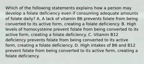 Which of the following statements explains how a person may develop a folate deficiency even if consuming adequate amounts of folate daily? A. A lack of vitamin B6 prevents folate from being converted to its active form, creating a folate deficiency. B. High levels of homocysteine prevent folate from being converted to its active form, creating a folate deficiency. C. Vitamin B12 deficiency prevents folate from being converted to its active form, creating a folate deficiency. D. High intakes of B6 and B12 prevent folate from being converted to its active form, creating a folate deficiency.