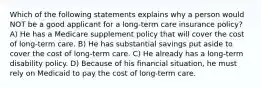 Which of the following statements explains why a person would NOT be a good applicant for a long-term care insurance policy? A) He has a Medicare supplement policy that will cover the cost of long-term care. B) He has substantial savings put aside to cover the cost of long-term care. C) He already has a long-term disability policy. D) Because of his financial situation, he must rely on Medicaid to pay the cost of long-term care.