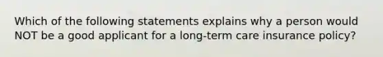 Which of the following statements explains why a person would NOT be a good applicant for a long-term care insurance policy?