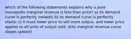 which of the following statements explains why a pure monopolits marginal revenue is less than price? a) its demand curve is perfectly inelastic b) its demand curve is perfectly elastic c) it must lower price to sell more output, and lower price applies to all units of output sold. d)its marginal revenue curve slopes upward