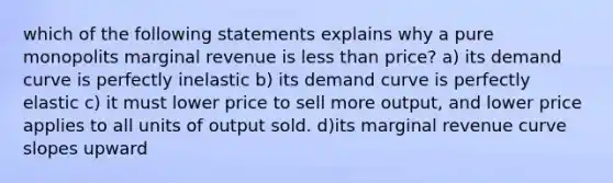 which of the following statements explains why a pure monopolits marginal revenue is <a href='https://www.questionai.com/knowledge/k7BtlYpAMX-less-than' class='anchor-knowledge'>less than</a> price? a) its demand curve is perfectly inelastic b) its demand curve is perfectly elastic c) it must lower price to sell more output, and lower price applies to all units of output sold. d)its marginal revenue curve slopes upward